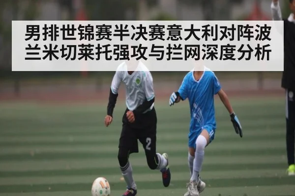 男排世锦赛半决赛意大利对阵波兰米切莱托强攻与拦网深度分析