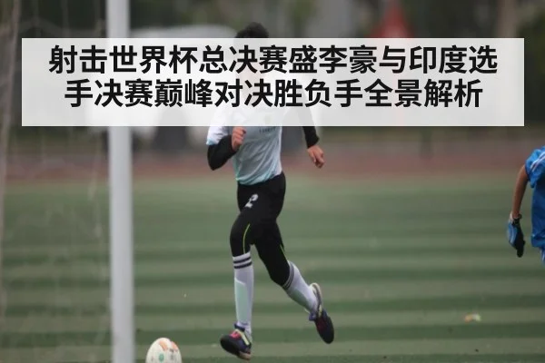 射击世界杯总决赛盛李豪与印度选手决赛巅峰对决胜负手全景解析