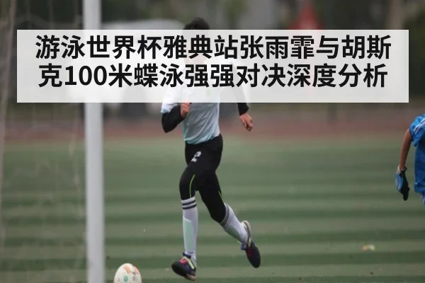 游泳世界杯雅典站张雨霏与胡斯克100米蝶泳强强对决深度分析