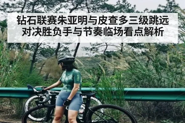 钻石联赛朱亚明与皮查多三级跳远对决胜负手与节奏临场看点解析