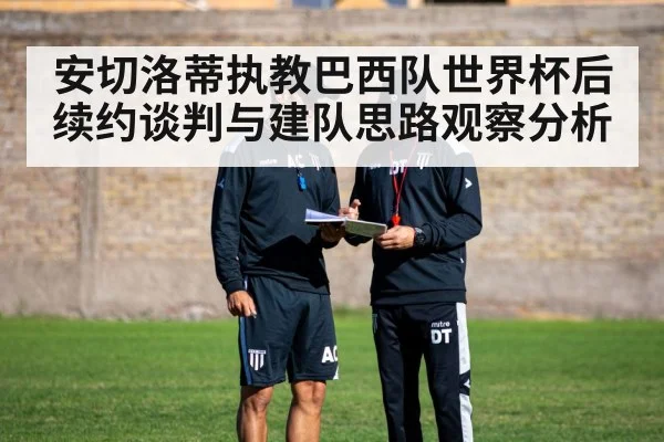 安切洛蒂执教巴西队世界杯后续约谈判与建队思路观察分析