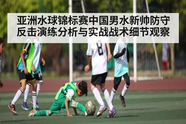 亚洲水球锦标赛中国男水新帅防守反击演练分析与实战战术细节观察